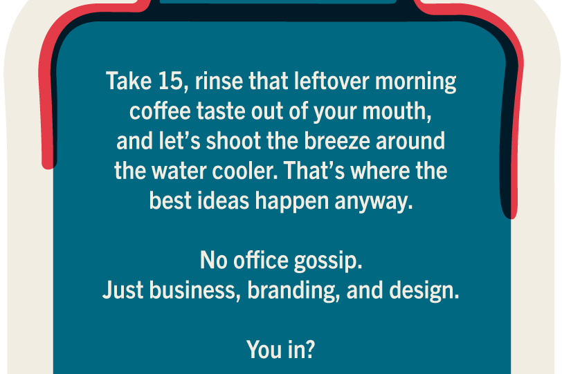 Take 15, rinse that leftover morning coffee taste out of your mouth, and let's shoot the breeze around the water cooler. That's where the best ideas happen anyway. No office gossip. Just business, branding, and design. You in?